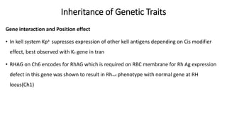 Inheritance of Genetic Traits
Gene interaction and Position effect
• In kell system Kpa supresses expression of other kell antigens depending on Cis modifier
effect, best observed with K0 gene in tran
• RHAG on Ch6 encodes for RhAG which is required on RBC membrane for Rh Ag expression
defect in this gene was shown to result in Rhnull phenotype with normal gene at RH
locus(Ch1)
 