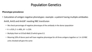 Population Genetics
Phenotype prevalence
• Calculation of antigen negative phenotypes- example- a patient having multiple antibodies
AntiK, AntiS and AntiJKa needing RBC transfusion
• We check percentage of negative phenotype of the antibody in the donor population
• K- is 91%, S- is 48%, Jka - is 23%
• Multiply them ie 0.91x0.48x0.23 which gives 0.1
• Meaning 10% of donor pool will have negative phenotype for all three antigens together or 1 in 10 RBC
units checked will give the same
 