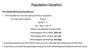 Population Genetics
The Hardy-Weinberg Equilibrium
• . This equilibrium can be expressed by an equation
in a two allele system P+q=1
(p+q)2 = 1
p2 + 2pq + q2 = 1
Alleles are labelled A and a then
Homozygous for A allele, AA= p2
Homozygous for a allele, aa= q2
Heterozygous phenotype Aa=2pq
• knowing frequency of one allele means we can calculate the frequency of the other
• It permits us to estimate genotype frequency from phenotype prevalence and vice versa
 