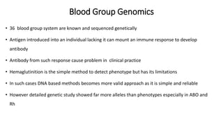 Blood Group Genomics
• 36 blood group system are known and sequenced genetically
• Antigen introduced into an individual lacking it can mount an immune response to develop
antibody
• Antibody from such response cause problem in clinical practice
• Hemaglutinition is the simple method to detect phenotype but has its limitations
• In such cases DNA based methods becomes more valid approach as it is simple and reliable
• However detailed genetic study showed far more alleles than phenotypes especially in ABO and
Rh
 