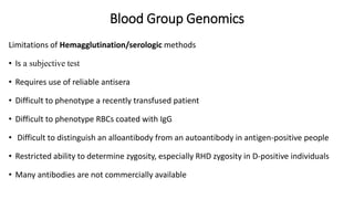 Blood Group Genomics
Limitations of Hemagglutination/serologic methods
• Is a subjective test
• Requires use of reliable antisera
• Difficult to phenotype a recently transfused patient
• Difficult to phenotype RBCs coated with IgG
• Difficult to distinguish an alloantibody from an autoantibody in antigen-positive people
• Restricted ability to determine zygosity, especially RHD zygosity in D-positive individuals
• Many antibodies are not commercially available
 