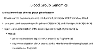 Blood Group Genomics
Molecular methods of blood group gene detection
• DNA is sourced from any nucleated cell, but most commonly WBC from whole blood
• principles used- sequence specific primer PCR(SSP-PCR), and allele specific PCR(AS-PCR)
• Target is DNA amplification of the gene sequence through PCR followed by
• Manual
• Gel electrophoresis to separate PCR products by fragment size
• May involve digestion of PCR product with a RFLP followed by electrophoresis and
visualisation of fragments
 