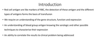 Introduction
• Red cell antigen are like markers of RBC, the detection of these antigen and the different
types of antigens forms the basis of transfusion
• We require an understanding of the gene structure, function and expression
• An understanding of blood group antigen knowing the serologic and other possible
techniques to characterise their expression
• An ability to correlate the results to clinical problem being addressed
 
