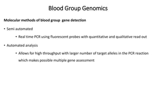 Blood Group Genomics
Molecular methods of blood group gene detection
• Semi automated
• Real time PCR using fluorescent probes with quantitative and qualitative read out
• Automated analysis
• Allows for high throughput with larger number of target alleles in the PCR reaction
which makes possible multiple gene assessment
 