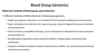 Blood Group Genomics
Molecular methods of blood group gene detection
• Different methods of DNA detection in blood group genetics
• TaqMan genotyping on OpenArray- uses multiplex PCR to interrogate multiple genes simultaneously.
• Single nucleotide primer extension mini sequencing assay- extension fragment fluorescence detection
and electrophoresis
• Fluidic microarray using XMAP technology- uses on-bead extension followed by fluorescence detection
and electrophoresis
• Multiplex ligation-dependent probe amplification (MLPA)- multiplex ligation-dependent probe
amplification
• Elongation-mediated multiplexed analysis of polymorphisms (eMAP)- uses on-bead extension followed
by fluorescence detection
 