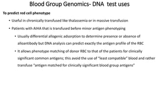 Blood Group Genomics- DNA test uses
To predict red cell phenotype
• Useful in chronically transfused like thalassemia or in massive transfusion
• Patients with AIHA that is transfused before minor antigen phenotyping
• Usually differential allogenic adsorption to determine presence or absence of
alloantibody but DNA analysis can predict exactly the antigen profile of the RBC
• It allows phenotype matching of donor RBC to that of the patients for clinically
significant common antigens; this avoid the use of “least compatible” blood and rather
transfuse “antigen matched for clinically significant blood group antigens”
 
