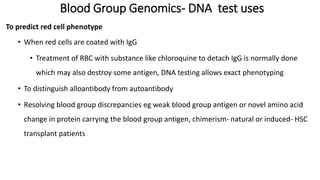 Blood Group Genomics- DNA test uses
To predict red cell phenotype
• When red cells are coated with IgG
• Treatment of RBC with substance like chloroquine to detach IgG is normally done
which may also destroy some antigen, DNA testing allows exact phenotyping
• To distinguish alloantibody from autoantibody
• Resolving blood group discrepancies eg weak blood group antigen or novel amino acid
change in protein carrying the blood group antigen, chimerism- natural or induced- HSC
transplant patients
 