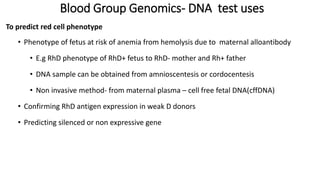 Blood Group Genomics- DNA test uses
To predict red cell phenotype
• Phenotype of fetus at risk of anemia from hemolysis due to maternal alloantibody
• E.g RhD phenotype of RhD+ fetus to RhD- mother and Rh+ father
• DNA sample can be obtained from amnioscentesis or cordocentesis
• Non invasive method- from maternal plasma – cell free fetal DNA(cffDNA)
• Confirming RhD antigen expression in weak D donors
• Predicting silenced or non expressive gene
 