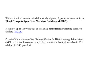 These variations that encode different blood group Ags are documented in the
Blood Group Antigen Gene Mutation Database (dbRBC)
It was set up in 1999 through an initiative of the Human Genome Variation
Society (HGVS)
A part of the resource of the National Center for Biotechnology Information
(NCBI) of USA. It consists in an online repository that includes about 1251
alleles of all 40 gene loci
 