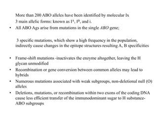 More than 200 ABO alleles have been identified by molecular Ix
3 main allelic forms: known as IA, IB, and i.
• All ABO Ags arise from mutations in the single ABO gene;
3 specific mutations, which show a high frequency in the population,
indirectly cause changes in the epitope structures resulting A, B specificities
• Frame-shift mutations -inactivates the enzyme altogether, leaving the H
glycan unmodified
• Recombination or gene conversion between common alleles may lead to
hybrids
• Numerous mutations associated with weak subgroups, non-deletional null (O)
alleles
• Deletions, mutations, or recombination within two exons of the coding DNA
cause less efficient transfer of the immunodominant sugar to H substance-
ABO subgroups
 
