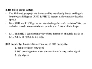 2. Rh blood group system
• The Rh blood group system is encoded by two closely linked and highly
homologous RH genes (RHD & RHCE) present at chromosome location
1p36.1
• Both RHD and RHCE genes are inherited together and consists of 10 exons
each that encode a transmembrane protein with 6 extracellular loops
• RHD and RHCE genes strongly favors the formation of hybrid alleles of
RHD-CE-D or RHCE-D-CE type.
RHD negativity- 3 molecular mechanisms of RHD negativity:
1.Total deletion of RHD gene
2.RHD pseudogene - causes the creation of a stop codon signal
3.Hybrid gene
 