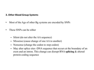 3. Other Blood Group Systems
• Most of the Ags of other Bg systems are encoded by SNPs
• These SNPs can be either
– Silent (do not alter the AA sequence)
– Missense (cause change of one AA to another)
– Nonsense (change the codon to stop codon)
– May alter splice sites -DNA sequence that occurs at the boundary of an
exon and an intron. This change can disrupt RNA splicing & altered
protein-coding sequence
 