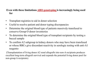 Even with these limitations ABO genotyping is increasingly being used
for
• Transplant registries to aid in donor selection
• Useful to resolve patient and donor typing discrepancies
• Determine the original blood type of patients massively transfused to
conserve Group O donor inventories
• To determine the original blood type of transplant recipients by testing a
buccal sample
• To confirm A2 subgroup in kidney donors who may have been transfused
or whose RBCs give discordant reactivity in serologic testing with anti-A1
reagents-
(Transplantation of living donor A2 renal allografts into non-A recipients produces
excellent long-term allograft survival and expands the potential living donor pool for
non-group A recipients)
 
