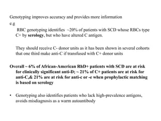 Genotyping improves accuracy and provides more information
e.g
RBC genotyping identifies ~20% of patients with SCD whose RBCs type
C+ by serology, but who have altered C antigen.
They should receive C- donor units as it has been shown in several cohorts
that one third make anti-C if transfused with C+ donor units
Overall ~ 6% of African-American RhD+ patients with SCD are at risk
for clinically significant anti-D; ~ 21% of C+ patients are at risk for
anti-C,& 21% are at risk for anti-c or -e when prophylactic matching
is based on serology
• Genotyping also identifies patients who lack high-prevalence antigens,
avoids misdiagnosis as a warm autoantibody
 