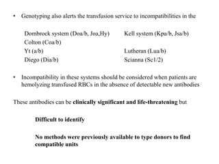 • Genotyping also alerts the transfusion service to incompatibilities in the
Dombrock system (Doa/b, Joa,Hy) Kell system (Kpa/b, Jsa/b)
Colton (Coa/b)
Yt (a/b) Lutheran (Lua/b)
Diego (Dia/b) Scianna (Sc1/2)
• Incompatibility in these systems should be considered when patients are
hemolyzing transfused RBCs in the absence of detectable new antibodies
These antibodies can be clinically significant and life-threatening but
Difficult to identify
No methods were previously available to type donors to find
compatible units
 