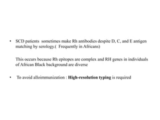 • SCD patients sometimes make Rh antibodies despite D, C, and E antigen
matching by serology.( Frequently in Africans)
This occurs because Rh epitopes are complex and RH genes in individuals
of African Black background are diverse
• To avoid alloimmunization : High-resolution typing is required
 