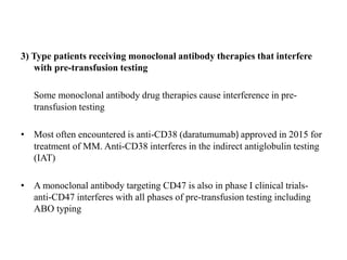 3) Type patients receiving monoclonal antibody therapies that interfere
with pre-transfusion testing
Some monoclonal antibody drug therapies cause interference in pre-
transfusion testing
• Most often encountered is anti-CD38 (daratumumab) approved in 2015 for
treatment of MM. Anti-CD38 interferes in the indirect antiglobulin testing
(IAT)
• A monoclonal antibody targeting CD47 is also in phase I clinical trials-
anti-CD47 interferes with all phases of pre-transfusion testing including
ABO typing
 