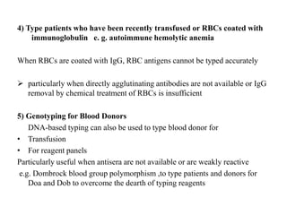 4) Type patients who have been recently transfused or RBCs coated with
immunoglobulin e. g. autoimmune hemolytic anemia
When RBCs are coated with IgG, RBC antigens cannot be typed accurately
 particularly when directly agglutinating antibodies are not available or IgG
removal by chemical treatment of RBCs is insufficient
5) Genotyping for Blood Donors
DNA-based typing can also be used to type blood donor for
• Transfusion
• For reagent panels
Particularly useful when antisera are not available or are weakly reactive
e.g. Dombrock blood group polymorphism ,to type patients and donors for
Doa and Dob to overcome the dearth of typing reagents
 
