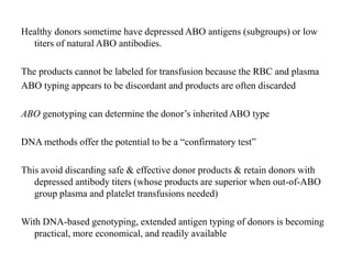 Healthy donors sometime have depressed ABO antigens (subgroups) or low
titers of natural ABO antibodies.
The products cannot be labeled for transfusion because the RBC and plasma
ABO typing appears to be discordant and products are often discarded
ABO genotyping can determine the donor’s inherited ABO type
DNA methods offer the potential to be a “confirmatory test”
This avoid discarding safe & effective donor products & retain donors with
depressed antibody titers (whose products are superior when out-of-ABO
group plasma and platelet transfusions needed)
With DNA-based genotyping, extended antigen typing of donors is becoming
practical, more economical, and readily available
 