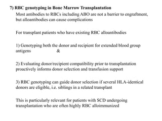 7) RBC genotyping in Bone Marrow Transplantation
Most antibodies to RBCs including ABO are not a barrier to engraftment,
but alloantibodies can cause complications
For transplant patients who have existing RBC alloantibodies
1) Genotyping both the donor and recipient for extended blood group
antigens &
2) Evaluating donor/recipient compatibility prior to transplantation
proactively informs donor selection and transfusion support
3) RBC genotyping can guide donor selection if several HLA-identical
donors are eligible, i.e. siblings in a related transplant
This is particularly relevant for patients with SCD undergoing
transplantation who are often highly RBC alloimmunized
 