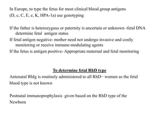 In Europe, to type the fetus for most clinical blood group antigens
(D, c, C, E, e, K, HPA-1a) use genotyping
If the father is heterozygous or paternity is uncertain or unknown -fetal DNA
determine fetal antigen status
If fetal antigen negative- mother need not undergo invasive and costly
monitoring or receive immune-modulating agents
If the fetus is antigen positive- Appropriate maternal and fetal monitoring
To determine fetal RhD type
Antenatal RhIg is routinely administered to all RhD− women as the fetal
blood type is not known
Postnatal immunoprophylaxis given based on the RhD type of the
Newborn
 