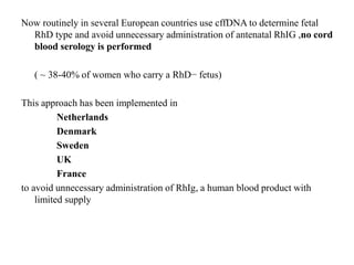 Now routinely in several European countries use cffDNA to determine fetal
RhD type and avoid unnecessary administration of antenatal RhIG ,no cord
blood serology is performed
( ~ 38-40% of women who carry a RhD− fetus)
This approach has been implemented in
Netherlands
Denmark
Sweden
UK
France
to avoid unnecessary administration of RhIg, a human blood product with
limited supply
 