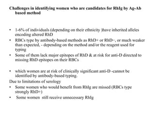 Challenges in identifying women who are candidates for RhIg by Ag-Ab
based method
• 1-6% of individuals (depending on their ethnicity )have inherited alleles
encoding altered RhD
• RBCs type by antibody-based methods as RhD+ or RhD−, or much weaker
than expected, - depending on the method and/or the reagent used for
typing
• Some of them lack major epitopes of RhD & at risk for anti-D directed to
missing RhD epitopes on their RBCs
• which women are at risk of clinically significant anti-D -cannot be
identified by antibody-based typing.
Due to limitations of serology
• Some women who would benefit from RhIg are missed (RBCs type
strongly RhD+)
• Some women still receive unnecessary RhIg
 