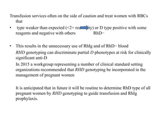 Transfusion services often on the side of caution and treat women with RBCs
that
• type weaker than expected (<2+ reactivity) or D type positive with some
reagents and negative with others RhD−
• This results in the unnecessary use of RhIg and of RhD− blood
RHD genotyping can discriminate partial D phenotypes at risk for clinically
significant anti-D
In 2015 a workgroup representing a number of clinical standard setting
organizations recommended that RHD genotyping be incorporated in the
management of pregnant women
It is anticipated that in future it will be routine to determine RhD type of all
pregnant women by RHD genotyping to guide transfusion and RhIg
prophylaxis.
 