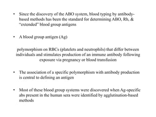• Since the discovery of the ABO system, blood typing by antibody-
based methods has been the standard for determining ABO, Rh, &
“extended” blood group antigens
• A blood group antigen (Ag)
polymorphism on RBCs (platelets and neutrophils) that differ between
individuals and stimulates production of an immune antibody following
exposure via pregnancy or blood transfusion
• The association of a specific polymorphism with antibody production
is central to defining an antigen
• Most of these blood group systems were discovered when Ag-specific
abs present in the human sera were identified by agglutination-based
methods
 