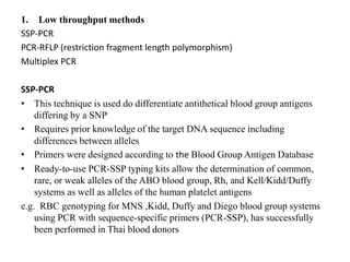 1. Low throughput methods
SSP-PCR
PCR-RFLP (restriction fragment length polymorphism)
Multiplex PCR
SSP-PCR
• This technique is used do differentiate antithetical blood group antigens
differing by a SNP
• Requires prior knowledge of the target DNA sequence including
differences between alleles
• Primers were designed according to the Blood Group Antigen Database
• Ready-to-use PCR-SSP typing kits allow the determination of common,
rare, or weak alleles of the ABO blood group, Rh, and Kell/Kidd/Duffy
systems as well as alleles of the human platelet antigens
e.g. RBC genotyping for MNS ,Kidd, Duffy and Diego blood group systems
using PCR with sequence-specific primers (PCR-SSP), has successfully
been performed in Thai blood donors
 