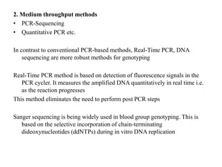 2. Medium throughput methods
• PCR-Sequencing
• Quantitative PCR etc.
In contrast to conventional PCR-based methods, Real-Time PCR, DNA
sequencing are more robust methods for genotyping
Real-Time PCR method is based on detection of fluorescence signals in the
PCR cycler. It measures the amplified DNA quantitatively in real time i.e.
as the reaction progresses
This method eliminates the need to perform post PCR steps
Sanger sequencing is being widely used in blood group genotyping. This is
based on the selective incorporation of chain-terminating
dideoxynucleotides (ddNTPs) during in vitro DNA replication
 