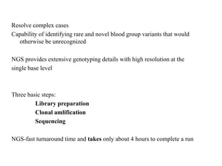 Resolve complex cases
Capability of identifying rare and novel blood group variants that would
otherwise be unrecognized
NGS provides extensive genotyping details with high resolution at the
single base level
Three basic steps:
Library preparation
Clonal amlification
Sequencing
NGS-fast turnaround time and takes only about 4 hours to complete a run
 