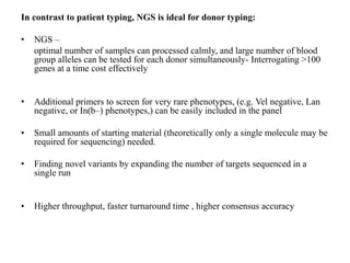 In contrast to patient typing, NGS is ideal for donor typing:
• NGS –
optimal number of samples can processed calmly, and large number of blood
group alleles can be tested for each donor simultaneously- Interrogating >100
genes at a time cost effectively
• Additional primers to screen for very rare phenotypes, (e.g. Vel negative, Lan
negative, or In(b–) phenotypes,) can be easily included in the panel
• Small amounts of starting material (theoretically only a single molecule may be
required for sequencing) needed.
• Finding novel variants by expanding the number of targets sequenced in a
single run
• Higher throughput, faster turnaround time , higher consensus accuracy
 
