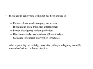 • Blood group genotyping with NGS has been applied to
– Patients, donors and even pregnant women
– Blood group allele frequency establishment
– Proper blood group antigen prediction
– Discrimination between auto- or allo-antibodies
– Guidance for clinical intervention for fetuses
• Also sequencing microbial genomes for pathogen subtyping to enable
research of critical outbreak situations
 