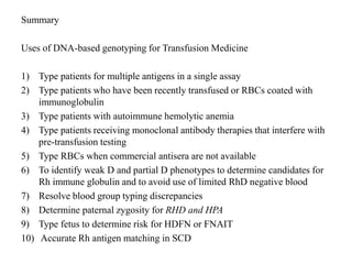 Summary
Uses of DNA-based genotyping for Transfusion Medicine
1) Type patients for multiple antigens in a single assay
2) Type patients who have been recently transfused or RBCs coated with
immunoglobulin
3) Type patients with autoimmune hemolytic anemia
4) Type patients receiving monoclonal antibody therapies that interfere with
pre-transfusion testing
5) Type RBCs when commercial antisera are not available
6) To identify weak D and partial D phenotypes to determine candidates for
Rh immune globulin and to avoid use of limited RhD negative blood
7) Resolve blood group typing discrepancies
8) Determine paternal zygosity for RHD and HPA
9) Type fetus to determine risk for HDFN or FNAIT
10) Accurate Rh antigen matching in SCD
 