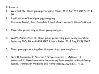References:
1. Westhoff CM. Blood group genotyping. blood. 2019 Apr 25;133(17):1814-
20.
2. Applications of blood group genotyping
Mariza A. Mota1, Araci Sakashita2, José Mauro Kutner3, Lilian Castilho4
3. Molecular genotyping of blood group antigens
3. Wu PC, Pai SC, Chen PL. Blood group genotyping goes next generation:
featuring ABO, RH and MNS. ISBT Science Series. 2018 Aug;13(3):290-7
5. Blood group genotyping Genotipagem de grupos sangüíneos
5. Fürst D, Tsamadou C, Neuchel C, Schrezenmeier H, Mytilineos J,
Weinstock C. Next-Generation Sequencing Technologies in Blood Group
Typing. Transfusion Medicine and Hemotherapy. 2020;47(1):4-13.
 