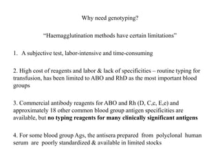 Why need genotyping?
“Haemagglutination methods have certain limitations”
1. A subjective test, labor-intensive and time-consuming
2. High cost of reagents and labor & lack of specificities – routine typing for
transfusion, has been limited to ABO and RhD as the most important blood
groups
3. Commercial antibody reagents for ABO and Rh (D, C,c, E,e) and
approximately 18 other common blood group antigen specificities are
available, but no typing reagents for many clinically significant antigens
4. For some blood group Ags, the antisera prepared from polyclonal human
serum are poorly standardized & available in limited stocks
 