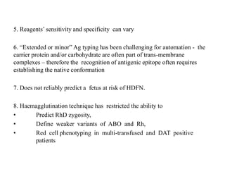 5. Reagents’ sensitivity and specificity can vary
6. “Extended or minor” Ag typing has been challenging for automation - the
carrier protein and/or carbohydrate are often part of trans-membrane
complexes – therefore the recognition of antigenic epitope often requires
establishing the native conformation
7. Does not reliably predict a fetus at risk of HDFN.
8. Haemagglutination technique has restricted the ability to
• Predict RhD zygosity,
• Define weaker variants of ABO and Rh,
• Red cell phenotyping in multi-transfused and DAT positive
patients
 