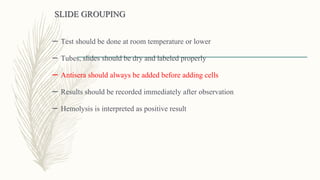 SLIDE GROUPING
– Test should be done at room temperature or lower
– Tubes, slides should be dry and labeled properly
– Antisera should always be added before adding cells
– Results should be recorded immediately after observation
– Hemolysis is interpreted as positive result
 