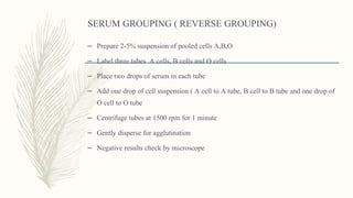 SERUM GROUPING ( REVERSE GROUPING)
– Prepare 2-5% suspension of pooled cells A,B,O
– Label three tubes A cells, B cells and O cells
– Place two drops of serum in each tube
– Add one drop of cell suspension ( A cell to A tube, B cell to B tube and one drop of
O cell to O tube
– Centrifuge tubes at 1500 rpm for 1 minute
– Gently disperse for agglutination
– Negative results check by microscope
 