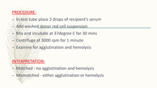 PROCEDURE:
– In test tube place 2 drops of recipient’s serum
– Add washed donor red cell suspension
– Mix and incubate at 37degree C for 30 mins
– Centrifuge at 3000 rpm for 1 minute
– Examine for agglutination and hemolysis
INTERPRETATION:
– Matched - no agglutination and hemolysis
– Mismatched - either agglutination or hemolysis
 