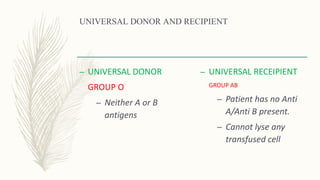 UNIVERSAL DONOR AND RECIPIENT
– UNIVERSAL DONOR
GROUP O
– Neither A or B
antigens
– UNIVERSAL RECEIPIENT
GROUP AB
– Patient has no Anti
A/Anti B present.
– Cannot lyse any
transfused cell
 