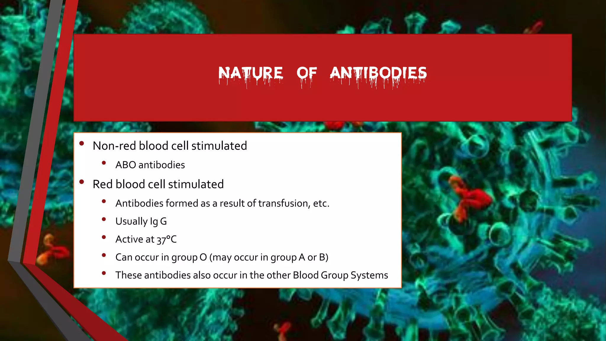 NATURE OF ANTIBODIES
• Non-red blood cell stimulated
• ABO antibodies
• Red blood cell stimulated
• Antibodies formed as a result of transfusion, etc.
• Usually Ig G
• Active at 37°C
• Can occur in groupO (may occur in groupA or B)
• These antibodies also occur in the other Blood Group Systems
 