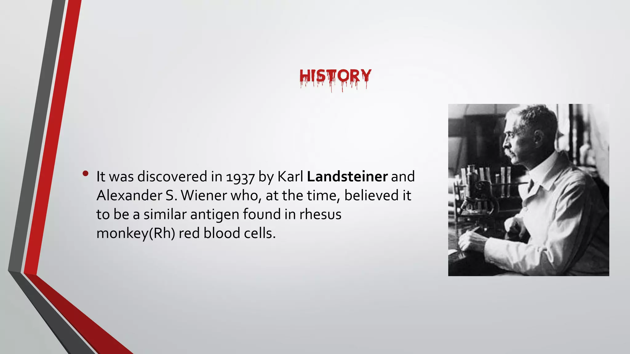 HISTORY
• It was discovered in 1937 by Karl Landsteiner and
Alexander S.Wiener who, at the time, believed it
to be a similar antigen found in rhesus
monkey(Rh) red blood cells.
 