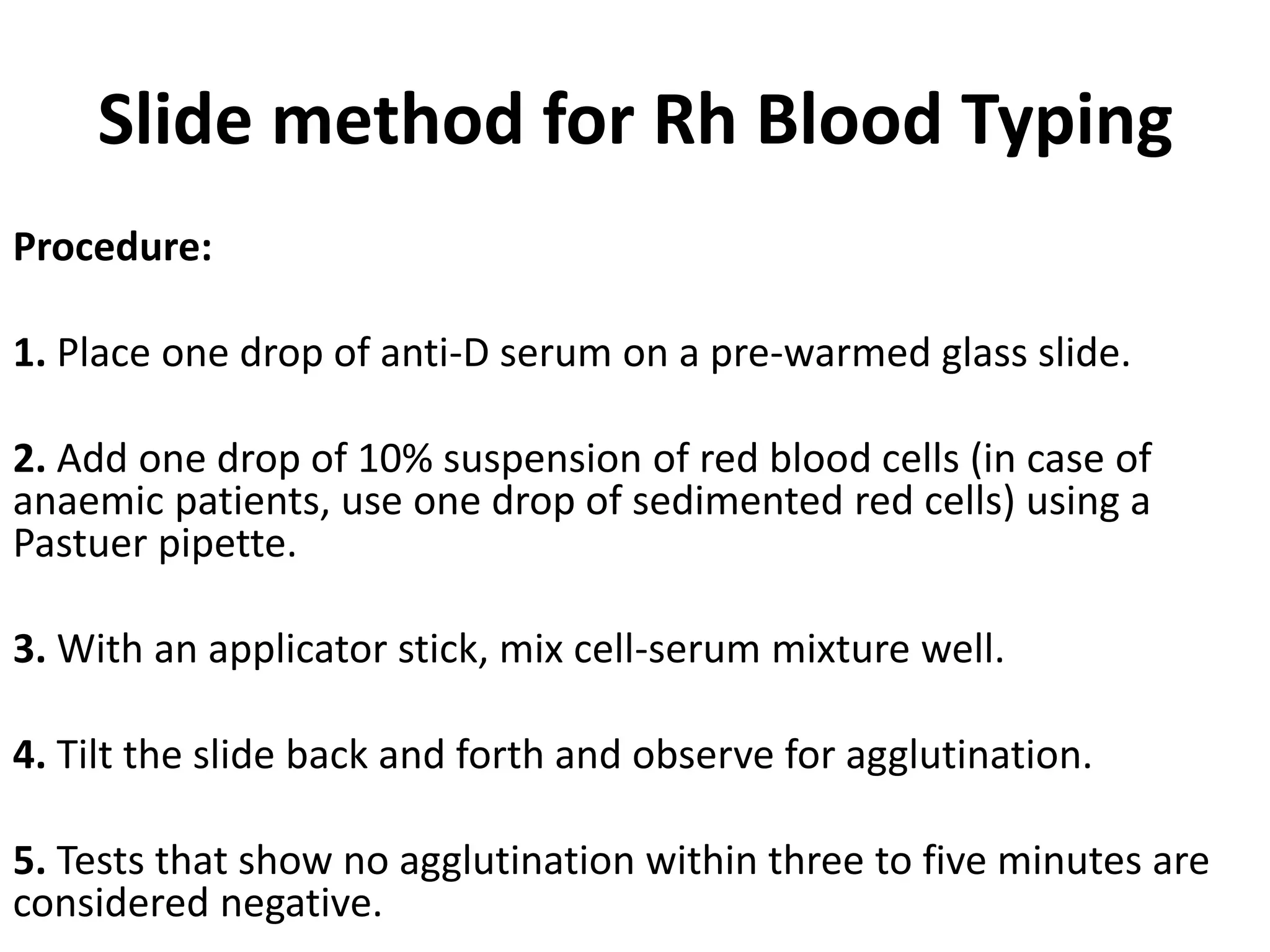 Slide method for Rh Blood Typing
Procedure:
1. Place one drop of anti-D serum on a pre-warmed glass slide.
2. Add one drop of 10% suspension of red blood cells (in case of
anaemic patients, use one drop of sedimented red cells) using a
Pastuer pipette.
3. With an applicator stick, mix cell-serum mixture well.
4. Tilt the slide back and forth and observe for agglutination.
5. Tests that show no agglutination within three to five minutes are
considered negative.
 