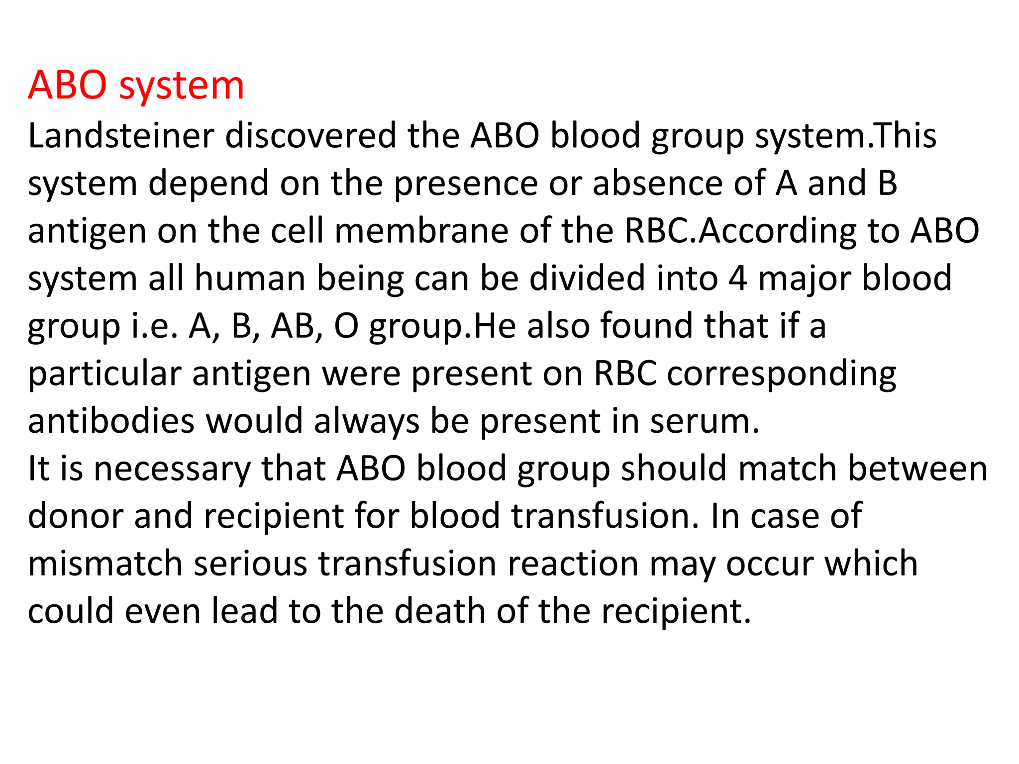 ABO system
Landsteiner discovered the ABO blood group system.This
system depend on the presence or absence of A and B
antigen on the cell membrane of the RBC.According to ABO
system all human being can be divided into 4 major blood
group i.e. A, B, AB, O group.He also found that if a
particular antigen were present on RBC corresponding
antibodies would always be present in serum.
It is necessary that ABO blood group should match between
donor and recipient for blood transfusion. In case of
mismatch serious transfusion reaction may occur which
could even lead to the death of the recipient.
 
