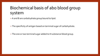 Biochemical basis of abo blood group
system
• A and B are carbohydrate group bound to lipid.
• The specificity of antigen based on terminal sugar of carbohydrate.
• The one or two terminal sugar added to H substance blood group.
 
