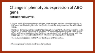 Change in phenotypic expression of ABO
gene
BOMBAY PHENOYPE:
• The Hh blood group contains one antigen, the H antigen, which is found on virtually all
RBCs and is the building block for the production of the antigens within the ABO blood
group.
• H antigen deficiency is known as the "Bombay phenotype" (h/h, also known as Oh) and is
found in 1 of 10,000 individuals in India and 1 in a million people in Europe.There is no ill
effect with being H deficient, but if a blood transfusion is ever needed, people with this
blood type can receive blood only from other donors who are also H deficient.
• The individuals possess neither A nor B antigens on their surface.
• Phenotypic expression is like O blood group type.
 