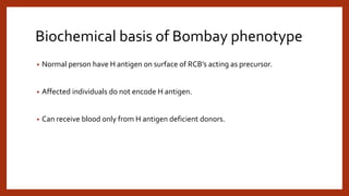 Biochemical basis of Bombay phenotype
• Normal person have H antigen on surface of RCB’s acting as precursor.
• Affected individuals do not encode H antigen.
• Can receive blood only from H antigen deficient donors.
 