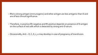 • Rhd is strong antigen (immunogenic) and other antigen are less antigenic than D and
are of less clinical significance.
• Therefore, in practice Rh negative and Rh positive depends on presence of D antigen
on the surface of red cells which is detected by strong anti-D serum.
• Occasionally, Anti – D, C, E, c, e may develop in case of pregnancy of transfusion.
 